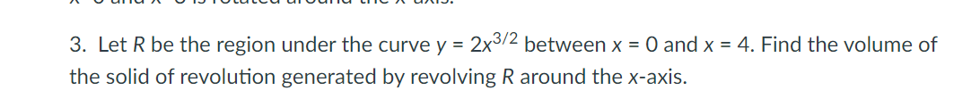 3. Let R be the region under the curve y = 2x3/2 between x = 0 and x = 4. Find the volume of
the solid of revolution generated by revolving R around the x-axis.
