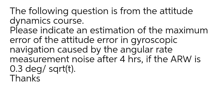 The following question is from the attitude
dynamics course.
Please indicate an estimation of the maximum
error of the attitude error in gyroscopic
navigation caused by the angular rate
measurement noise after 4 hrs, if the ARW is
0.3 deg/ sqrt(t).
Thanks
