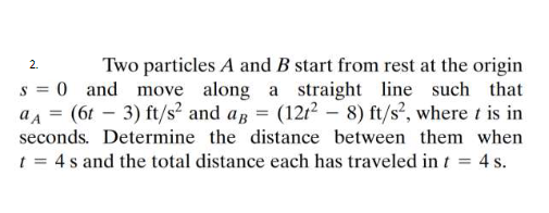 Two particles A and B start from rest at the origin
s = 0 and move along a straight line such that
aa = (6t – 3) ft/s² and ap = (1212 – 8) ft/s², where t is in
2.
%3D
seconds. Determine the distance between them when
t = 4 s and the total distance each has traveled in t = 4 s.
