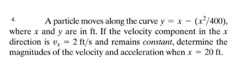 A particle moves along the curve y = x - (x²/400),
where x and y are in ft. If the velocity component in the x
direction is v, = 2 ft/s and remains constant, determine the
magnitudes of the velocity and acceleration when x = 20 ft.
