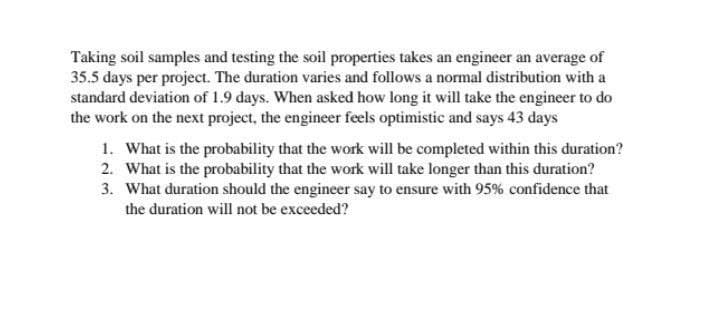 Taking soil samples and testing the soil properties takes an engineer an average of
35.5 days per project. The duration varies and follows a normal distribution with a
standard deviation of 1.9 days. When asked how long it will take the engineer to do
the work on the next project, the engineer feels optimistic and says 43 days
1. What is the probability that the work will be completed within this duration?
2. What is the probability that the work will take longer than this duration?
3. What duration should the engineer say to ensure with 95% confidence that
the duration will not be exceeded?