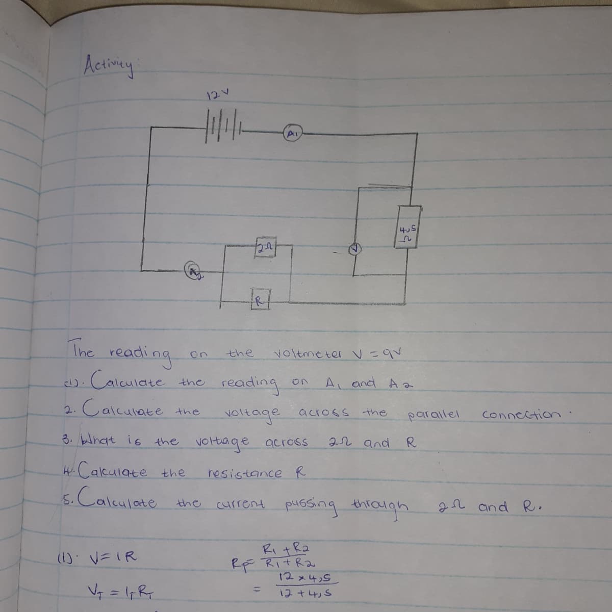 12
4.5
The reading
on
the
Voltmeter V=qv
). Calculate the reading
A, and Aa
2. Calculate the
voltage across
3. blhat is the voltiage across
the
parallel
Connection
22 and R
HCalculate the
resistance R
5.Calculate the current pussing thiaigh
.
2n and R.
Ri +Ra
RF RitRa
12メ4S」
(1): V=IR
%3D
12+4,5
