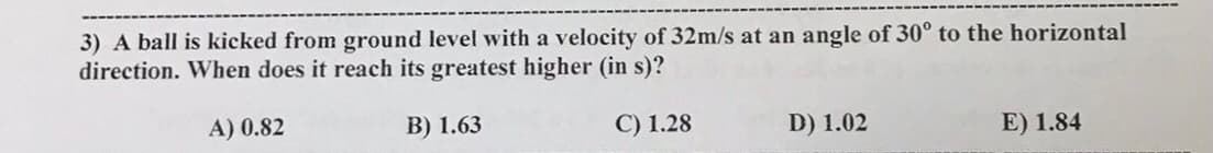 3) A ball is kicked from ground level with a velocity of 32m/s at an angle of 30° to the horizontal
direction. When does it reach its greatest higher (in s)?
A) 0.82
В) 1.63
С) 1.28
D) 1.02
E) 1.84
