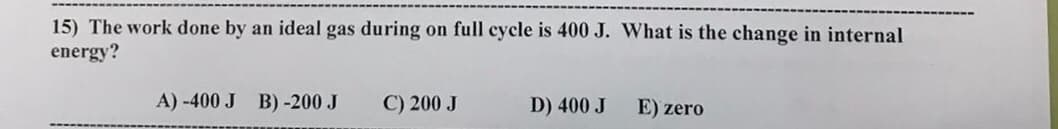 15) The work done by an ideal gas during on full cycle is 400 J. What is the change in internal
energy?
A) -400 J B)-200 J
C) 200 J
D) 400 J
E) zero
