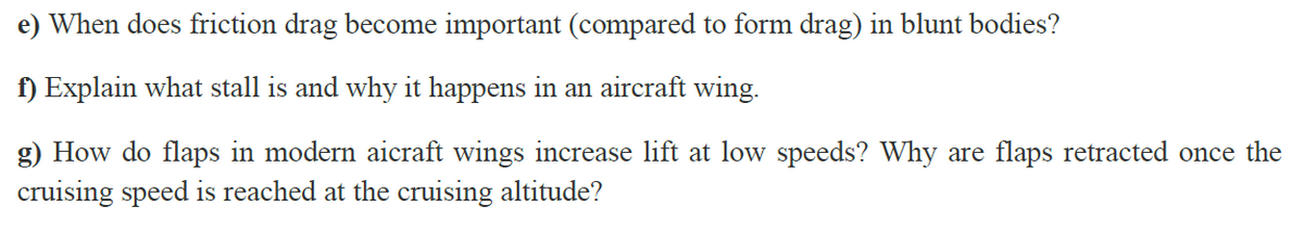 e) When does friction drag become important (compared to form drag) in blunt bodies?
f) Explain what stall is and why it happens in an aircraft wing.
g) How do flaps in modern aicraft wings increase lift at low speeds? Why are flaps retracted once the
cruising speed is reached at the cruising altitude?
