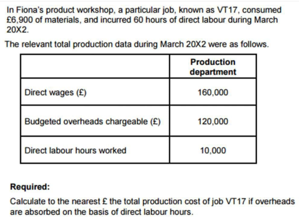In Fiona's product workshop, a particular job, known as VT17, consumed
£6,900 of materials, and incurred 60 hours of direct labour during March
20X2.
The relevant total production data during March 20X2 were as follows.
Production
department
160,000
Direct wages (£)
Budgeted overheads chargeable (£)
120,000
Direct labour hours worked
10,000
Required:
Calculate to the nearest £ the total production cost of job VT17 if overheads
are absorbed on the basis of direct labour hours.