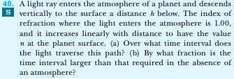 40. A light ray enters the atmosphere of a planet and descends
S vertically to the surface a distance h below. The index of
refraction where the light enters the atmosphere is 1.00,
and it increases linearly with distance to have the value
n at the planet surface. (a) Over what time interval does
the light traverse this path? (b) By what fraction is the
time interval larger than that required in the absence of
an atmosphere?
