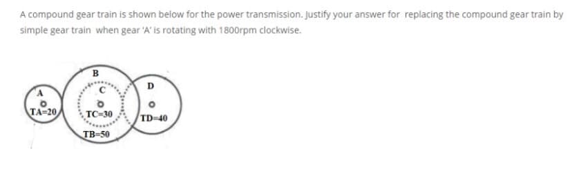 A compound gear train is shown below for the power transmission. Justify your answer for replacing the compound gear train by
simple gear train when gear 'A' is rotating with 1800rpm clockwise.
D
TA=20
TC-30
TD=40
TB-50
