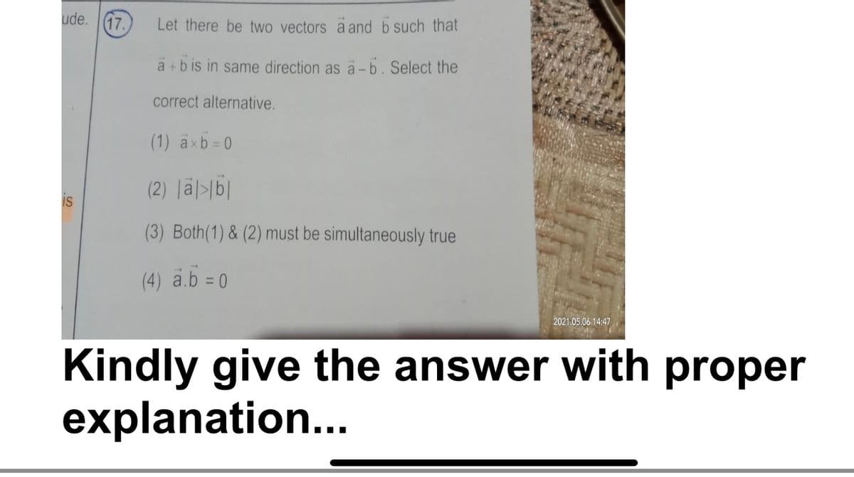 ude.
(17.
Let there be two vectors a and b such that
a +b is in same direction as a- b. Select the
correct alternative.
(1) axb= 0
(2) läl>b|
IS
(3) Both(1) & (2) must be simultaneously true
(4) a.b = 0
%3D
2021.05.06 14:47
Kindly give the answer with proper
explanation...
