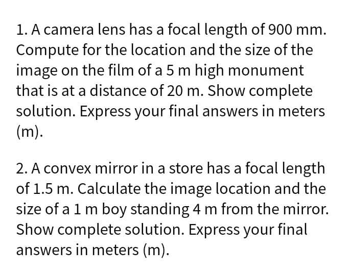 1. A camera lens has a focal length of 900 mm.
Compute for the location and the size of the
image on the film of a 5 m high monument
that is at a distance of 20 m. Show complete
solution. Express your final answers in meters
(m).
2. A convex mirror in a store has a focal length
of 1.5 m. Calculate the image location and the
size of a 1 m boy standing 4 m from the mirror.
Show complete solution. Express your final
answers in meters (m).
