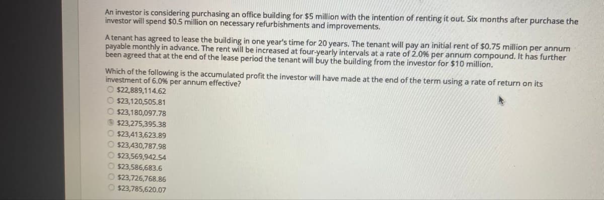 An investor is considering purchasing an office building for $5 million with the intention of renting it out. Six months after purchase the
investor will spend $0.5 million on necessary refurbishments and improvements.
A tenant has agreed to lease the building in one year's time for 20 years. The tenant will pay an initial rent of $0.75 million per annum
payable monthly in advance. The rent will be increased at four-yearly intervals at a rate of 2.0% per annum compound. It has further
been agreed that at the end of the lease period the tenant will buy the building from the investor for $10 million.
Which of the following is the accumulated profit the investor will have made at the end of the term using a rate of return on its
investment of 6.0% per annum effective?
O $22,889,114.62
O $23,120,505.81
O $23,180,097.78
O $23,275,395.38
O $23,413,623.89
O $23,430,787.98
O $23,569,942.54
O $23,586,683.6
O $23,726,768.86
O $23,785,620.07
