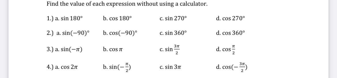 Find the value of each expression without using a calculator.
1.) a. sin 180°
b. cos 180°
2.) a. sin(-90)°
b. cos(-90)°
3.) a. sin(-π)
4.) a. cos 2π
b. cos π
b. sin(-)
c. sin 270°
c. sin 360°
c. sin
3πT
2
c. sin 37
d. cos 270°
d. cos 360°
d. cos 1/2
d. cos(-377)