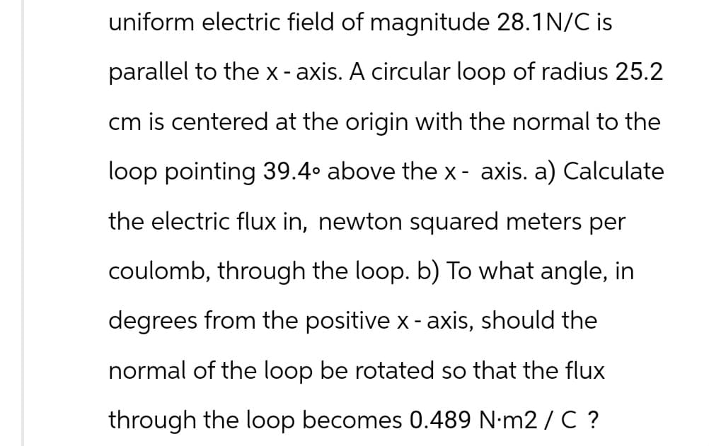 uniform electric field of magnitude 28.1N/C is
parallel to the x - axis. A circular loop of radius 25.2
cm is centered at the origin with the normal to the
loop pointing 39.4° above the x- axis. a) Calculate
the electric flux in, newton squared meters per
coulomb, through the loop. b) To what angle, in
degrees from the positive x - axis, should the
normal of the loop be rotated so that the flux
through the loop becomes 0.489 N.m2 / C ?