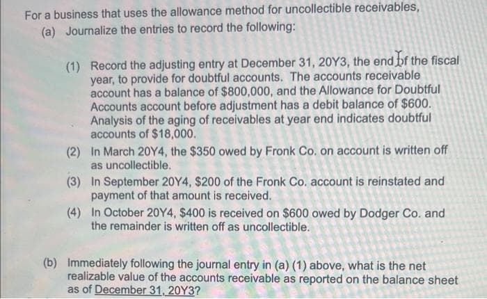 For a business that uses the allowance method for uncollectible receivables,
(a) Journalize the entries to record the following:
(1) Record the adjusting entry at December 31, 20Y3, the end bf the fiscal
year, to provide for doubtful accounts. The accounts receivable
account has a balance of $800,000, and the Allowance for Doubtful
Accounts account before adjustment has a debit balance of $600.
Analysis of the aging of receivables at year end indicates doubtful
accounts of $18,000.
(2) In March 20Y4, the $350 owed by Fronk Co. on account is written off
as uncollectible.
(3) In September 20Y4, $200 of the Fronk Co. account is reinstated and
payment of that amount is received.
(4) In October 20Y4, $400 is received on $600 owed by Dodger Co. and
the remainder is written off as uncollectible.
(b) Immediately following the journal entry in (a) (1) above, what is the net
realizable value of the accounts receivable as reported on the balance sheet
as of December 31, 20Y3?
