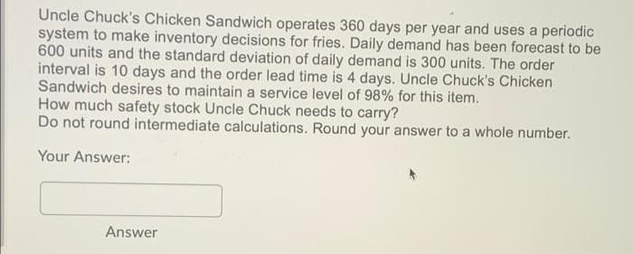 Uncle Chuck's Chicken Sandwich operates 360 days per year and uses a periodic
system to make inventory decisions for fries. Daily demand has been forecast to be
600 units and the standard deviation of daily demand is 300 units. The order
interval is 10 days and the order lead time is 4 days. Uncle Chuck's Chicken
Sandwich desires to maintain a service level of 98% for this item.
How much safety stock Uncle Chuck needs to carry?
Do not round intermediate calculations. Round your answer to a whole number.
Your Answer:
Answer
