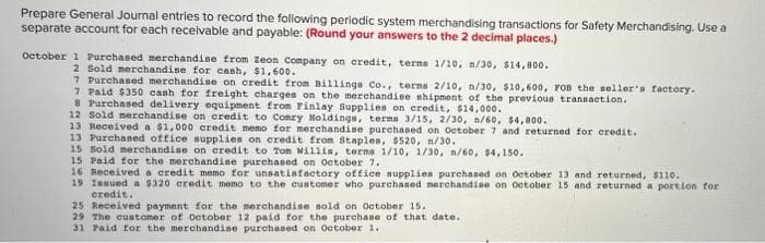 Prepare General Journal entries to record the following periodic system merchandising transactions for Safety Merchandising. Use a
separate account for each receivable and payable: (Round your answers to the 2 decimal places.)
October 1 Purchased merchandine from Zeon Company on credit, terma 1/10, n/30, $14,800.
2 Sold merchandise for cash, $1, 600.
7 Purchased merchandise on credit from Billings Co., terma 2/10, n/30, $10,600, FOB the seller's factory.
7 Paid $350 cash for freight charges on the merchandise shipment of the previous transaction.
8 Purchased delivery equipment from Finlay Supplies on eredit, $14,000.
12 Sold merchandise on credit to Comry Moldings, terms 3/15, 2/30, n/60, $4,800.
13 Received a $1,000 credit memo for merchandine purchased on Oetober 7 and returned for credit.
13 Purchaned office supplies on credit from Staples, $520, n/30.
15 Sold merchandise on credit to Ton Willis, terna 1/10, 1/30, n/60, $4,150.
15 Paid for the merchandise purchased on October 7.
16 Received a credit memo for unsatisfactory office supplien purchaned on October 13 and returned, $110.
19 Issued a $320 credit memo to the customer who purchased merchandise on october 15 and returned a portion for
credit.
25 Received payment for the merchandise sold on October 15.
29 The customer of October 12 paid for the purchase of that date.
31 Paid for the merchandise purchased on October 1.
