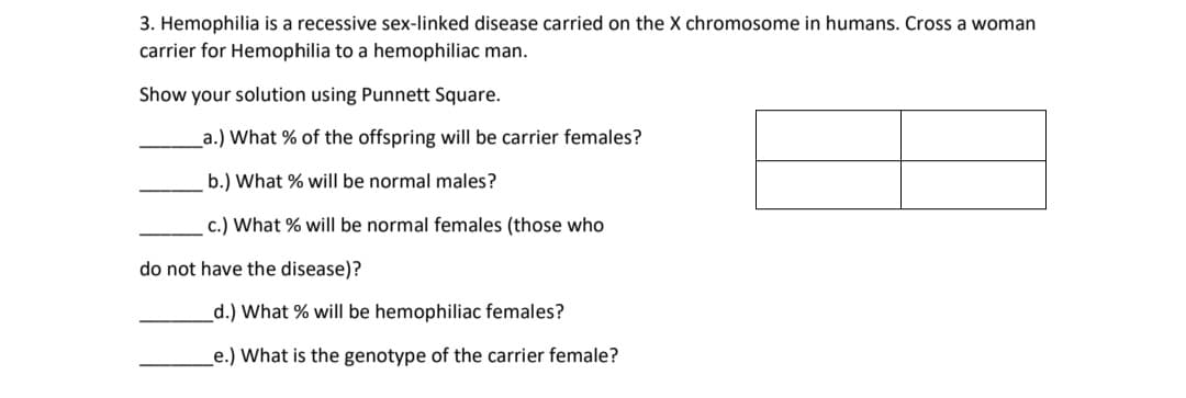 3. Hemophilia is a recessive sex-linked disease carried on the X chromosome in humans. Cross a woman
carrier for Hemophilia to a hemophiliac man.
Show your solution using Punnett Square.
a.) What % of the offspring will be carrier females?
b.) What % will be normal males?
c.) What % will be normal females (those who
do not have the disease)?
d.) What % will be hemophiliac females?
e.) What is the genotype of the carrier female?
