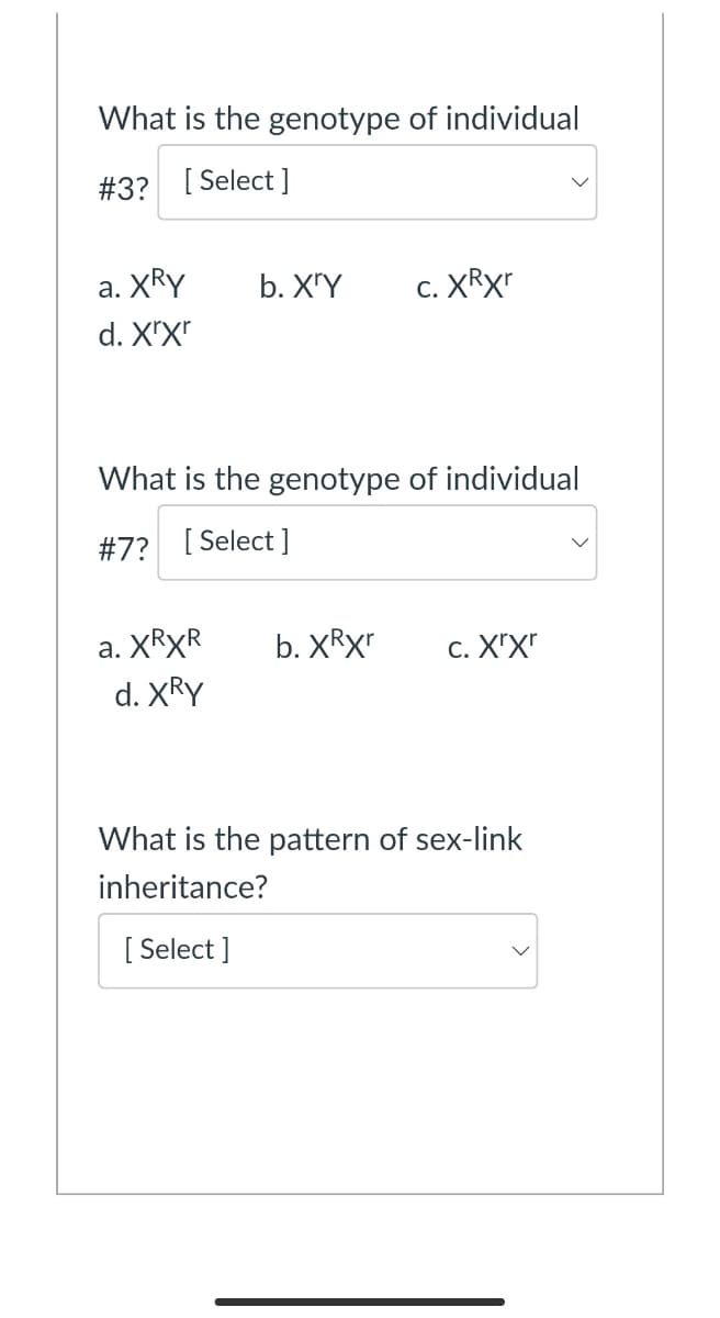 What is the genotype of individual
#3? [ Select ]
а. XRY
b. X'Y
c. XRXT
С.
d. X"X"
What is the genotype of individual
#7? [ Select ]
а. XRXR
d. XRY
b. XRX"
c. ΧX
What is the pattern of sex-link
inheritance?
[ Select ]
