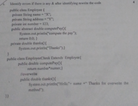 Identify errors if there is any & after identifying rewrite the code
public class Employee (
private String name - "X";
private String address "Y":
private int number 123;
public abstract double computePayO{
System.out.printin("compute the pay");
retum 0.0; )
private double thanks(){
System.out.printin("Thanks");}
public class EmployeeCheck Extends Employee{
public double computePay(){
retum number*numer,)
lloverwrite
public double thanks){
System.out.println("Hello"+ name +" Thanks for overwrite the
method"),
