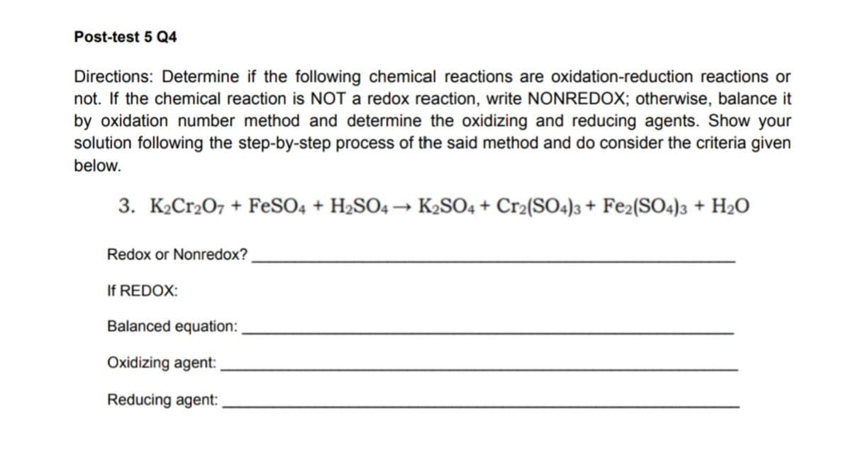 Post-test 5 Q4
Directions: Determine if the following chemical reactions are oxidation-reduction reactions or
not. If the chemical reaction is NOT a redox reaction, write NONREDOX; otherwise, balance it
by oxidation number method and determine the oxidizing and reducing agents. Show your
solution following the step-by-step process of the said method and do consider the criteria given
below.
3. K₂Cr2O7 + FeSO4 + H₂SO4 → K₂SO4 + Cr₂(SO4)3 + Fe2(SO4)3 + H₂O
Redox or Nonredox?
If REDOX:
Balanced equation:
Oxidizing agent:
Reducing agent: