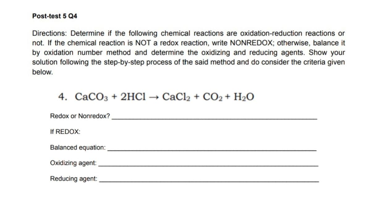 Post-test 5 Q4
Directions: Determine if the following chemical reactions are oxidation-reduction reactions or
not. If the chemical reaction is NOT a redox reaction, write NONREDOX; otherwise, balance it
by oxidation number method and determine the oxidizing and reducing agents. Show your
solution following the step-by-step process of the said method and do consider the criteria given
below.
4. CaCO3 + 2HCl → CaCl2 + CO2 + H₂O
Redox or Nonredox?
If REDOX:
Balanced equation:
Oxidizing agent:
Reducing agent: