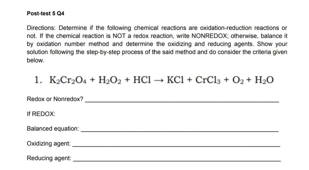 Post-test 5 Q4
Directions: Determine if the following chemical reactions are oxidation-reduction reactions or
not. If the chemical reaction is NOT a redox reaction, write NONREDOX; otherwise, balance it
by oxidation number method and determine the oxidizing and reducing agents. Show your
solution following the step-by-step process of the said method and do consider the criteria given
below.
1. K₂Cr2O4 + H₂O2 + HC1 → KC1+CrCl3 + O2 + H₂O
Redox or Nonredox?
If REDOX:
Balanced equation:
Oxidizing agent:
Reducing agent: