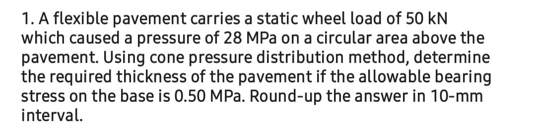 1. A flexible pavement carries a static wheel load of 50 kN
which caused a pressure of 28 MPa on a circular area above the
pavement. Using cone pressure distribution method, determine
the required thickness of the pavement if the allowable bearing
stress on the base is 0.50 MPa. Round-up the answer in 10-mm
interval.