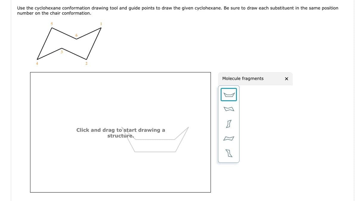 Use the cyclohexane conformation drawing tool and guide points to draw the given cyclohexane. Be sure to draw each substituent in the same position
number on the chair conformation.
5
2
Click and drag to start drawing a
structure.
Molecule fragments
Z
1
X