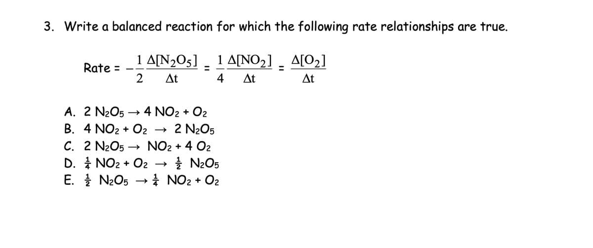 3. Write a balanced reaction for which the following rate relationships are true.
1 A[N205]
1 A[NO2]
Rate =
=
=
2
At
4 At
A[02]
At
A. 2 N2O5 →> 4 NO2 + O2
B. 4 NO2 + O2 → 2 N2O5
C. 2 N2O5 NO2 + 4 02
→
NO2 + O2 →>>
D.
N2O5
E.
N2O5 ½½ NO2 + O2
->