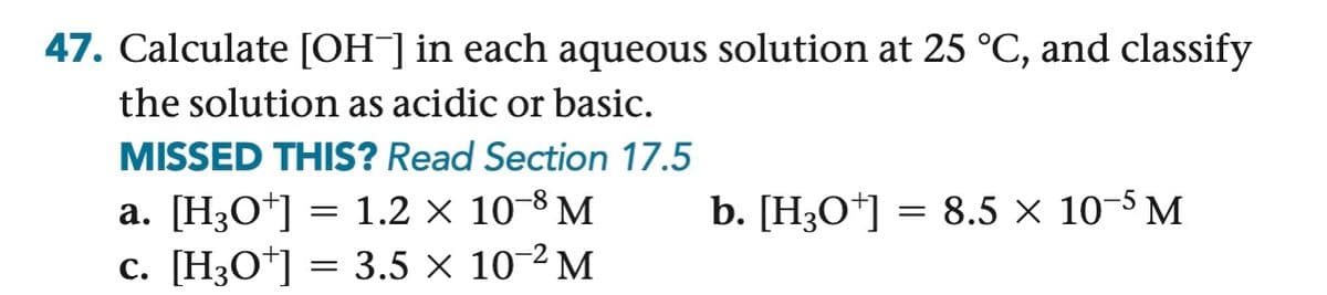 47. Calculate [OH-] in each aqueous solution at 25 °C, and classify
the solution as acidic or basic.
MISSED THIS? Read Section 17.5
a. [H3O+] = 1.2 ×
10-8 M
c. [H3O+] = 3.5 x
10-2 M
b. [H3O+] = 8.5 x 10-5 M