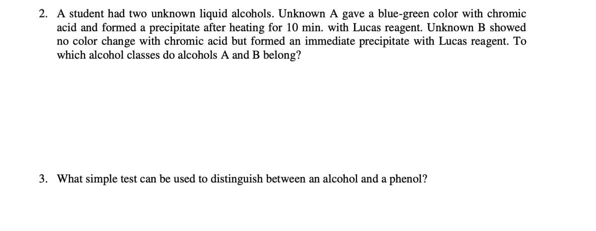 2. A student had two unknown liquid alcohols. Unknown A gave a blue-green color with chromic
acid and formed a precipitate after heating for 10 min. with Lucas reagent. Unknown B showed
no color change with chromic acid but formed an immediate precipitate with Lucas reagent. To
which alcohol classes do alcohols A and B belong?
3. What simple test can be used to distinguish between an alcohol and a phenol?