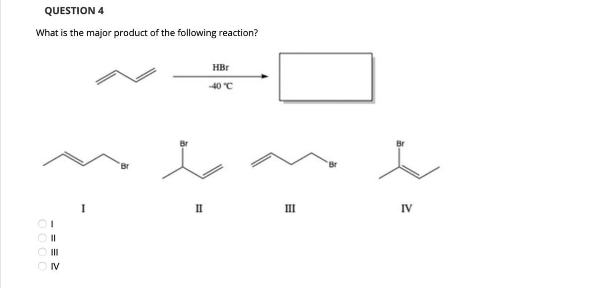 QUESTION 4
What is the major product of the following reaction?
0000
> = = =
IV
I
Br
Br
HBr
-40 °C
II
III
Br
Br
IV