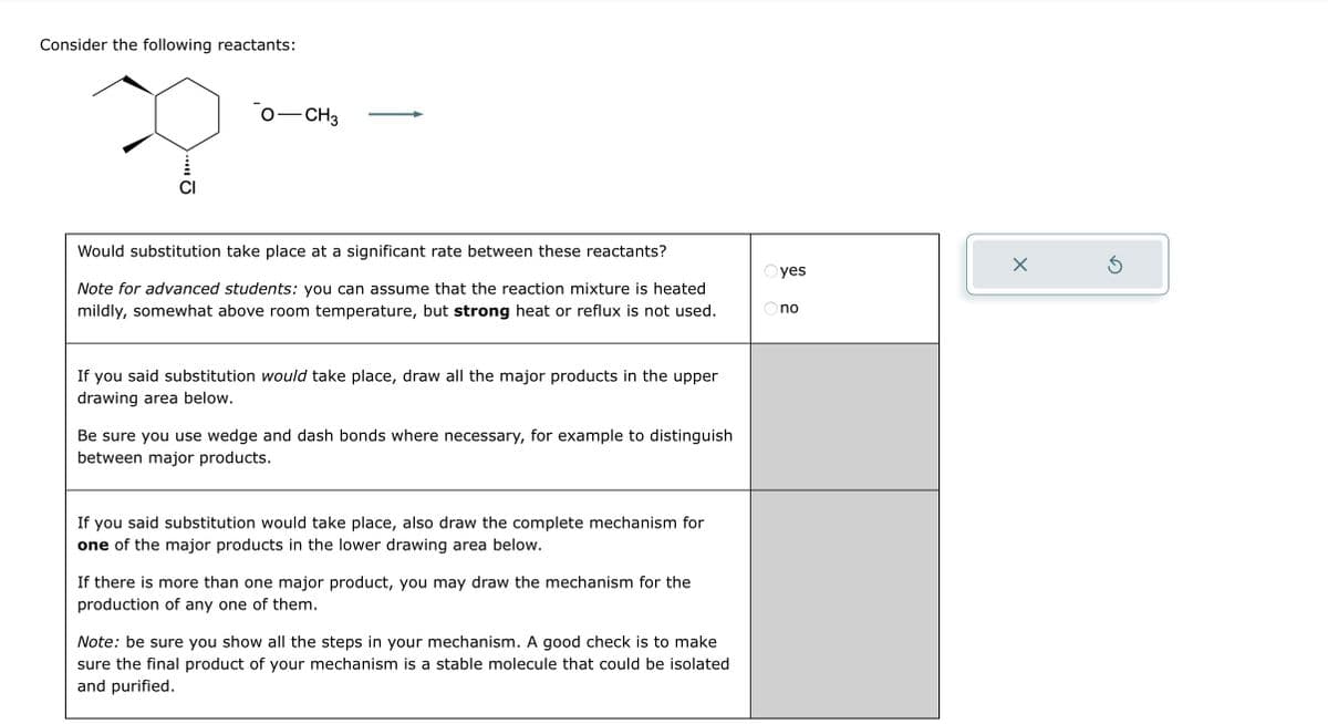 Consider the following reactants:
CI
- CH3
Would substitution take place at a significant rate between these reactants?
Note for advanced students: you can assume that the reaction mixture is heated
mildly, somewhat above room temperature, but strong heat or reflux is not used.
If you said substitution would take place, draw all the major products in the upper
drawing area below.
Be sure you use wedge and dash bonds where necessary, for example to distinguish
between major products.
If you said substitution would take place, also draw the complete mechanism for
one of the major products in the lower drawing area below.
If there is more than one major product, you may draw the mechanism for the
production of any one of them.
Note: be sure you show all the steps in your mechanism. A good check is to make
sure the final product of your mechanism is a stable molecule that could be isolated
and purified.
yes
no
X
Ś