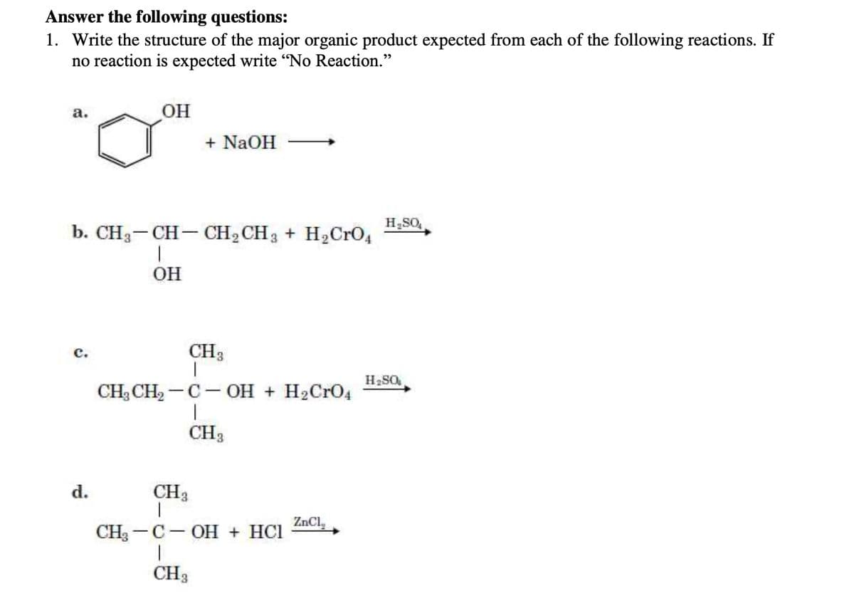 Answer the following questions:
1. Write the structure of the major organic product expected from each of the following reactions. If
no reaction is expected write "No Reaction."
a.
OH
+ NaOH
b. CH3-CH-CH2CH3 + H2CrO4
OH
c.
CH3
CH3CH2-C-OH + H2CrO4
d.
CH3
|
CH3
CH-C-OH + HCl
CH3
ZnCl
H₂SO
H₂SO