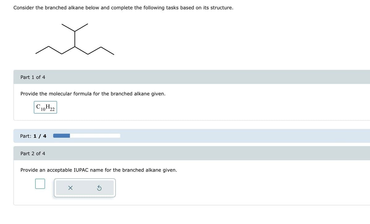 Consider the branched alkane below and complete the following tasks based on its structure.
t
Part 1 of 4
Provide the molecular formula for the branched alkane given.
C10H22
Part: 1 / 4
Part 2 of 4
Provide an acceptable IUPAC name for the branched alkane given.
X
5