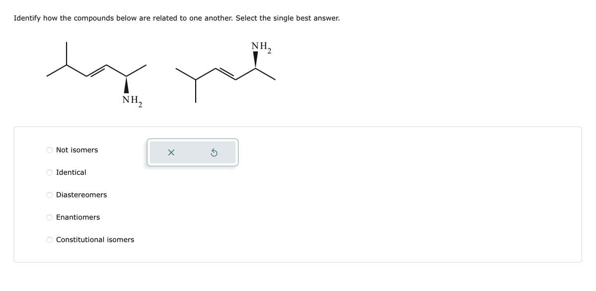Identify how the compounds below are related to one another. Select the single best answer.
O
O
Not isomers
Identical
Diastereomers
Enantiomers
NH₂
Constitutional isomers
X
S
NH,
