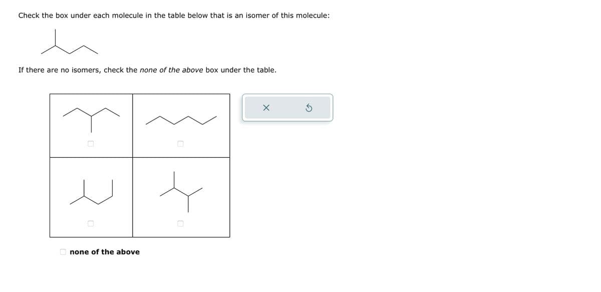Check the box under each molecule in the table below that is an isomer of this molecule:
If there are no isomers, check the none of the above box under the table.
none of the above
X
Ś