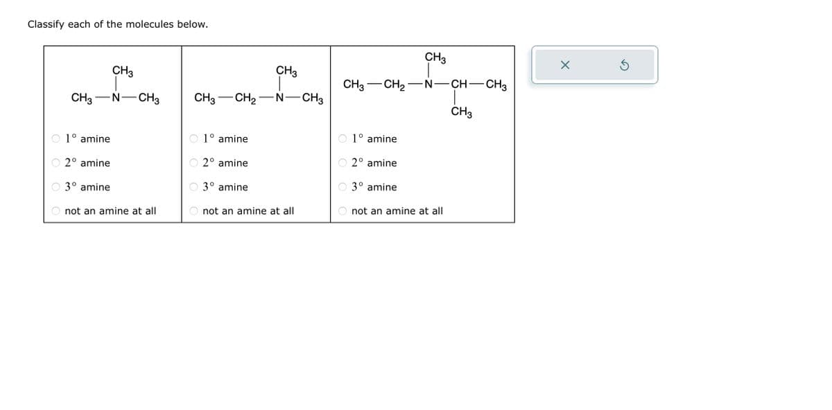 Classify each of the molecules below.
CH3-N CH3
1° amine
2° amine
CH3
3° amine
not an amine at all
CH3
CH3 CH₂N-CH3
1° amine
2° amine
3° amine
not an amine at all
CH3 CH₂
1° amine
2º amine
3° amine
CH3
-N-CH
not an amine at all
CH3
-CH3
X
Ś
