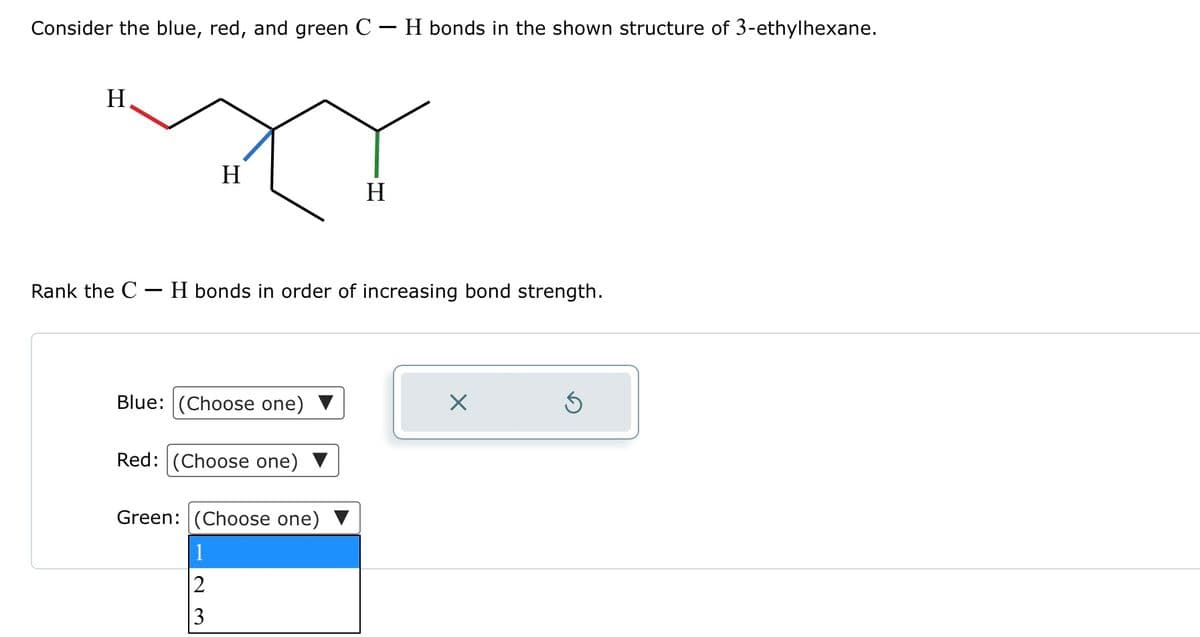 Consider the blue, red, and green C - H bonds in the shown structure of 3-ethylhexane.
H
Rank the C
-
H
H
· H bonds in order of increasing bond strength.
Blue: (Choose one)
☑
Red: (Choose one)
Green: (Choose one)
23