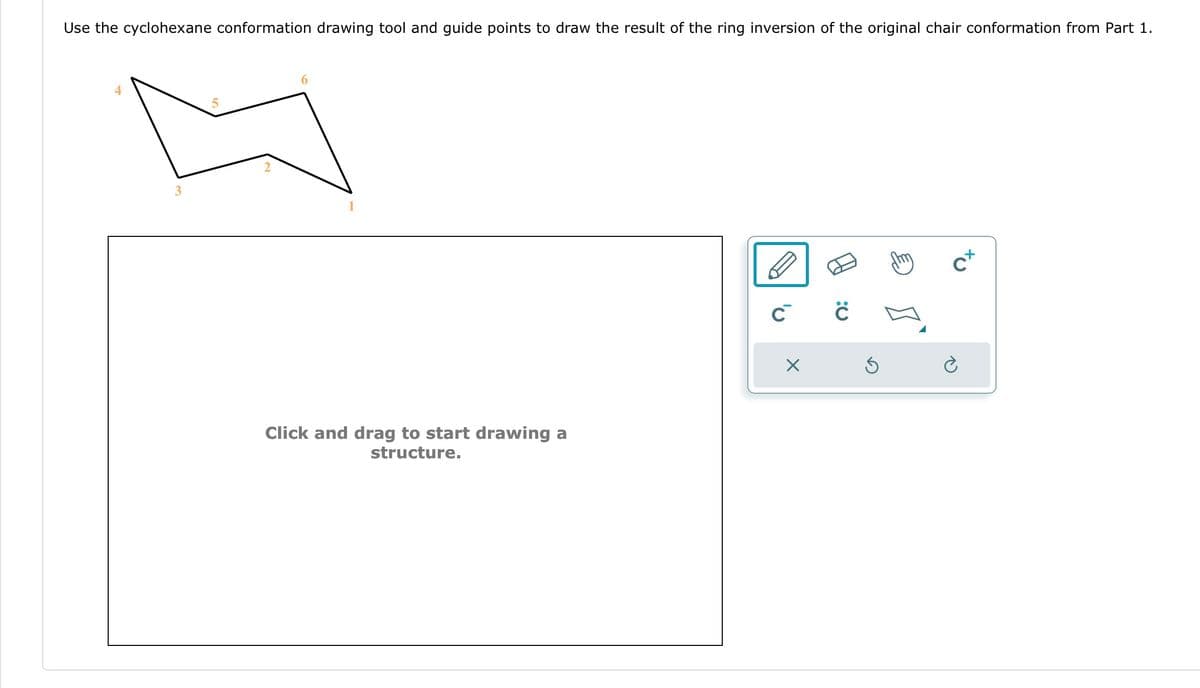 Use the cyclohexane conformation drawing tool and guide points to draw the result of the ring inversion of the original chair conformation from Part 1.
3
Click and drag to start drawing a
structure.
C C
X
Ś
C+