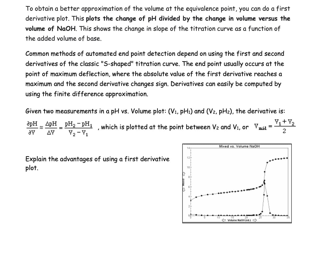 To obtain a better approximation of the volume at the equivalence point, you can do a first
derivative plot. This plots the change of pH divided by the change in volume versus the
volume of NaOH. This shows the change in slope of the titration curve as a function of
the added volume of base.
Common methods of automated end point detection depend on using the first and second
derivatives of the classic "S-shaped" titration curve. The end point usually occurs at the
point of maximum deflection, where the absolute value of the first derivative reaches a
maximum and the second derivative changes sign. Derivatives can easily be computed by
using the finite difference approximation.
Given two measurements in a pH vs. Volume plot: (V1, pH1) and (V2, pH2), the derivative is:
apH ApH
ату ΔΥ
=
pH₂-pH₁
V2-V1
which is plotted at the point between V2 and V1, or mid
=
2
Explain the advantages of using a first derivative
plot.
12
10
Mixed vs. Volume NaOH
Volume NaOH (mL)