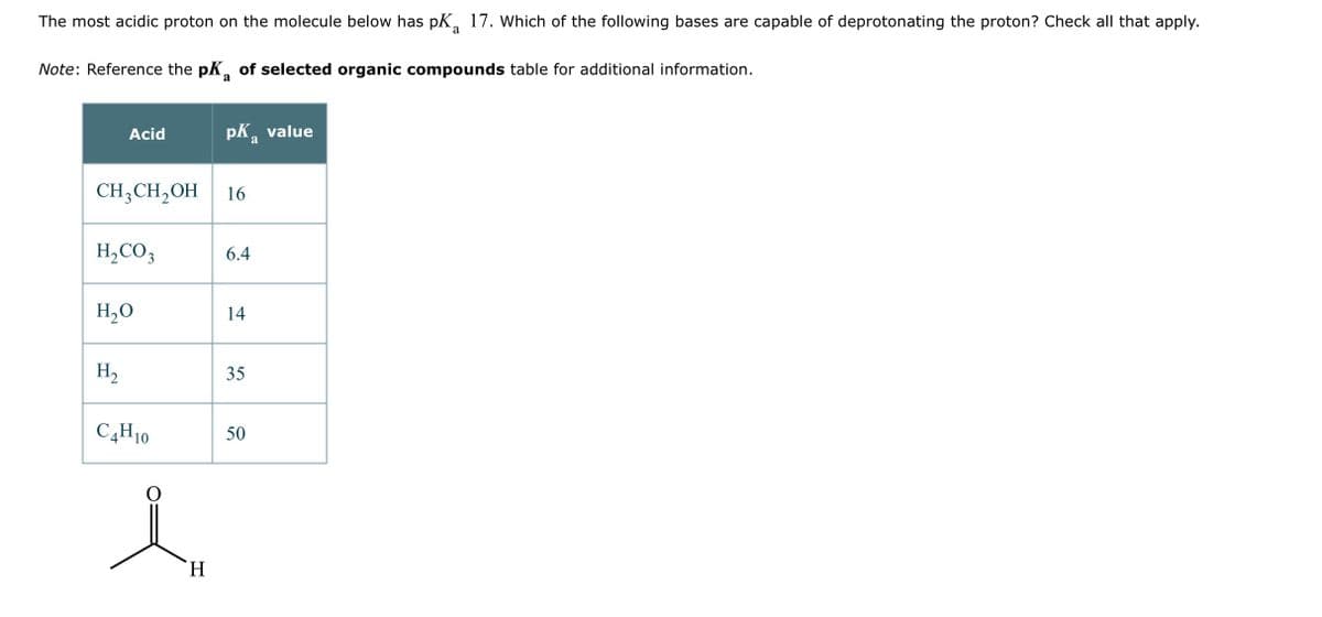 The most acidic proton on the molecule below has pK 17. Which of the following bases are capable of deprotonating the proton? Check all that apply.
a
Note: Reference the pK of selected organic compounds table for additional information.
a
Acid
CH3CH₂OH 16
H₂CO3
H₂O
H₂
C4H10
pk value
a
H
6.4
14
35
50