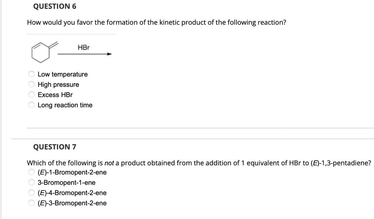 QUESTION 6
How would you favor the formation of the kinetic product of the following reaction?
HBr
Low temperature
High pressure
Excess HBr
Long reaction time
0000
QUESTION 7
Which of the following is not a product obtained from the addition of 1 equivalent of HBr to (E)-1,3-pentadiene?
(E)-1-Bromopent-2-ene
0000
3-Bromopent-1-ene
(E)-4-Bromopent-2-ene
(E)-3-Bromopent-2-ene