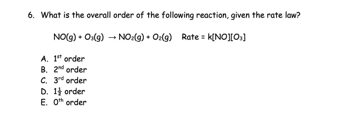 6. What is the overall order of the following reaction, given the rate law?
NO(g) + O(g) → NO2(g) + O2(g) Rate = k[NO] [O3]
A. 1st order
B. 2nd order
C. 3rd order
D. 1 order
E. 0th order