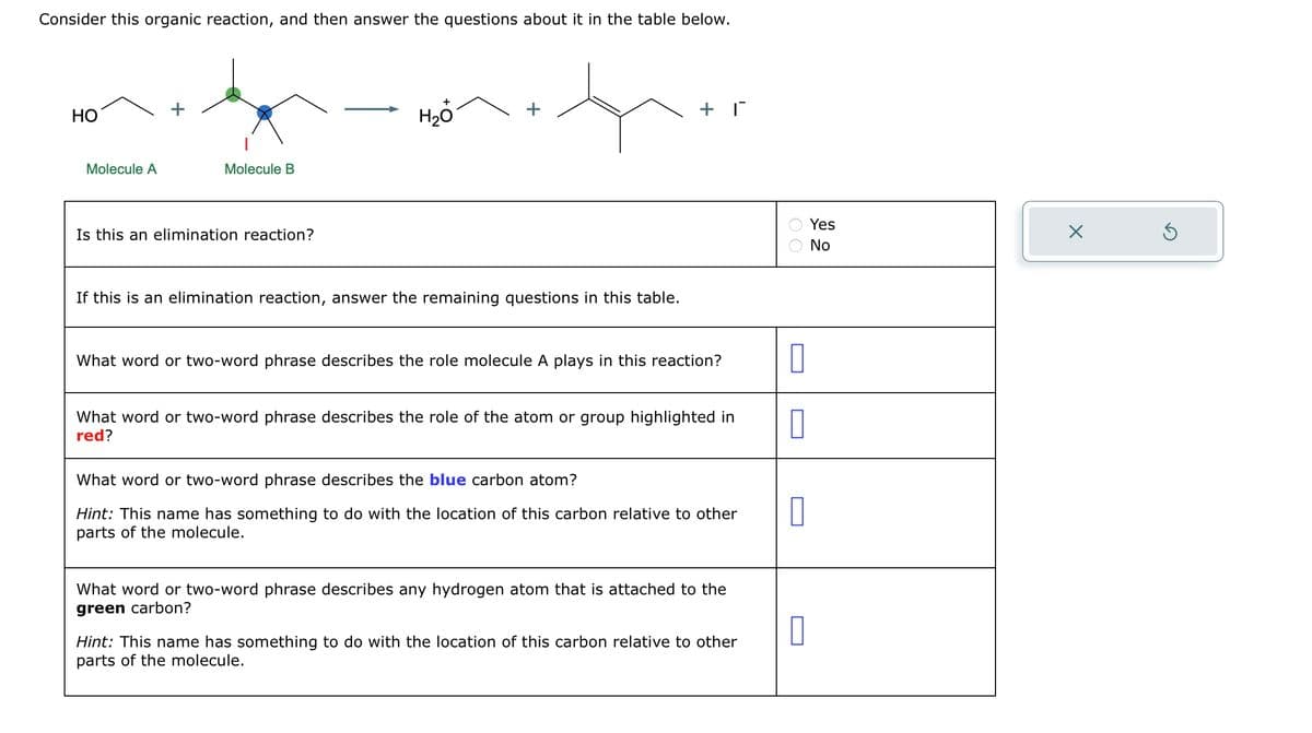 Consider this organic reaction, and then answer the questions about it in the table below.
HO
Molecule A
Molecule B
Is this an elimination reaction?
H₂O
If this is an elimination reaction, answer the remaining questions in this table.
+ 1
What word or two-word phrase describes the role molecule A plays in this reaction?
What word or two-word phrase describes the role of the atom or group highlighted in
red?
What word or two-word phrase describes the blue carbon atom?
Hint: This name has something to do with the location of this carbon relative to other
parts of the molecule.
What word or two-word phrase describes any hydrogen atom that is attached to the
green carbon?
Hint: This name has something to do with the location of this carbon relative to other
parts of the molecule.
00
0
0
0
0
Yes
NO
X