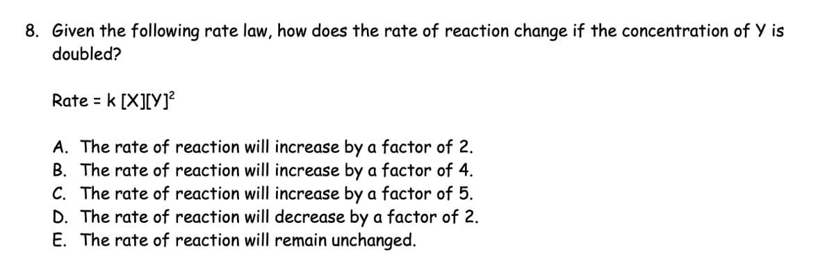 8. Given the following rate law, how does the rate of reaction change if the concentration of Y is
doubled?
Rate = k [X][Y]²
A. The rate of reaction will increase by a factor of 2.
B. The rate of reaction will increase by a factor of 4.
C. The rate of reaction will increase by a factor of 5.
D. The rate of reaction will decrease by a factor of 2.
E. The rate of reaction will remain unchanged.