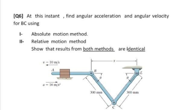 [(Q6] At this instant , find angular acceleration and angular velocity
for BC using
Absolute motion method.
Il- Relative motion method
Show that results from both methods are identical
10 m/s
16 m/s
300 mm
300 mm
