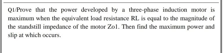 Q1/Prove that the power developed by a three-phase induction motor is
maximum when the equivalent load resistance RL is equal to the magnitude of
the standstill impedance of the motor Zol. Then find the maximum power and
slip at which occurs.
