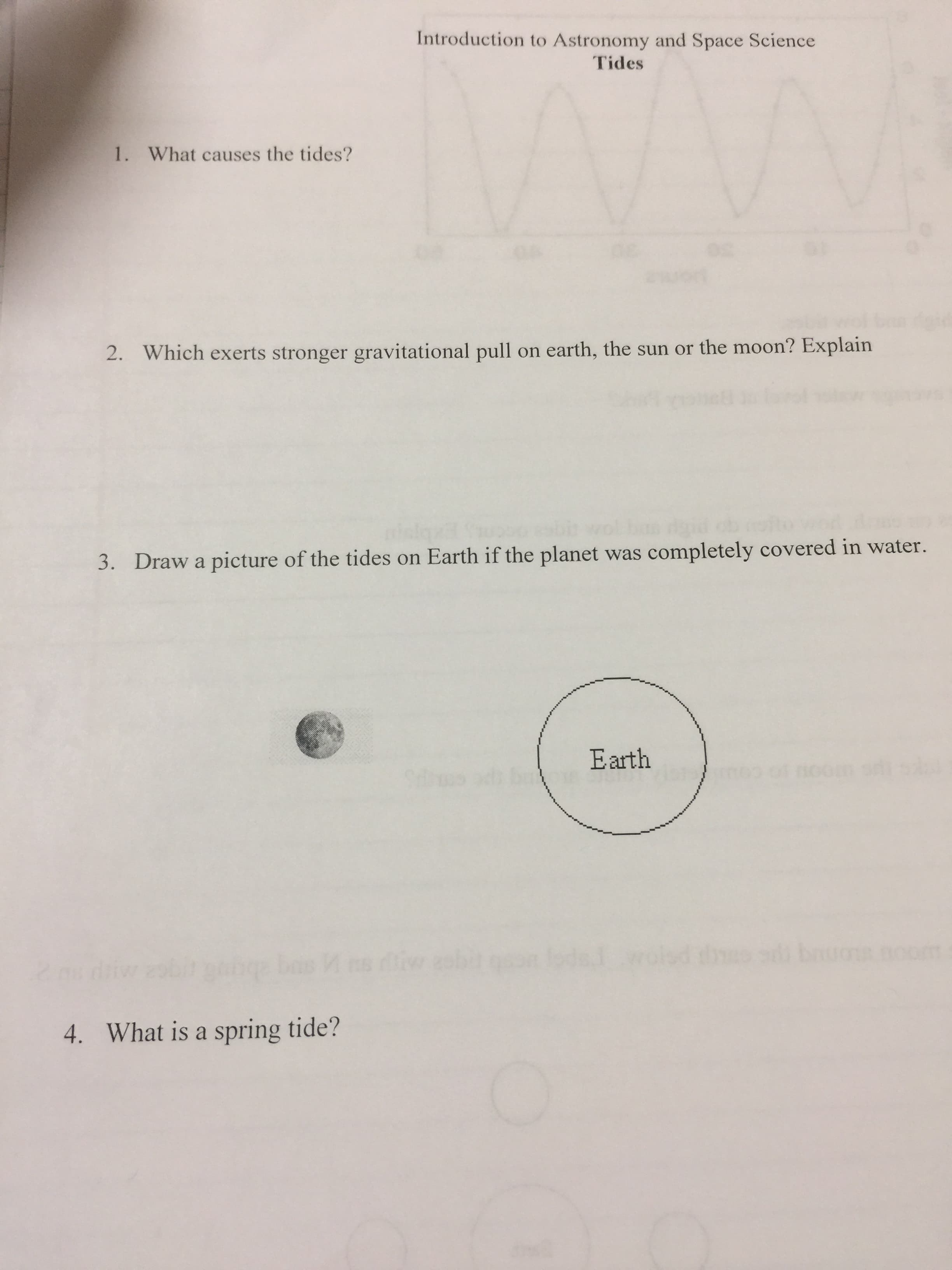 Introduction to Astronomy and Space Science
Tides
1. What causes the tides?
wolk
2. Which exerts stronger gravitational pull on earth, the sun or the moon? Explain
igid
3. Draw a picture of the tides on Earth if the planet was completely covered in water.
Earth
bas ns diw ebiton lode woled
4. What is a spring tide?
