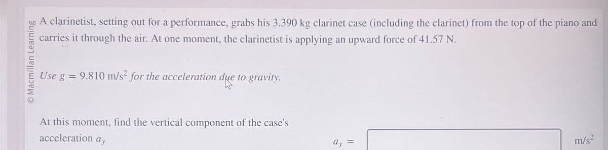 O Macmillan Learning
A clarinetist, setting out for a performance, grabs his 3.390 kg clarinet case (including the clarinet) from the top of the piano and
carries it through the air. At one moment, the clarinetist is applying an upward force of 41.57 N.
Use g = 9.810 m/s² for the acceleration due to gravity.
At this moment, find the vertical component of the case's
acceleration ay
=
m/s²
